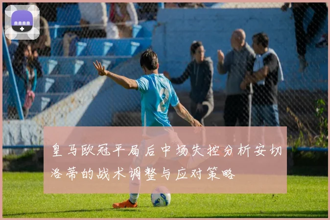 皇马欧冠平局后中场失控分析安切洛蒂的战术调整与应对策略